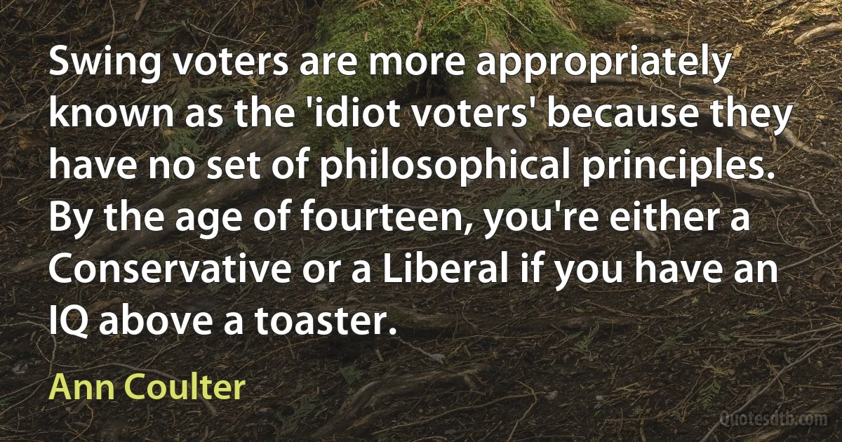 Swing voters are more appropriately known as the 'idiot voters' because they have no set of philosophical principles. By the age of fourteen, you're either a Conservative or a Liberal if you have an IQ above a toaster. (Ann Coulter)