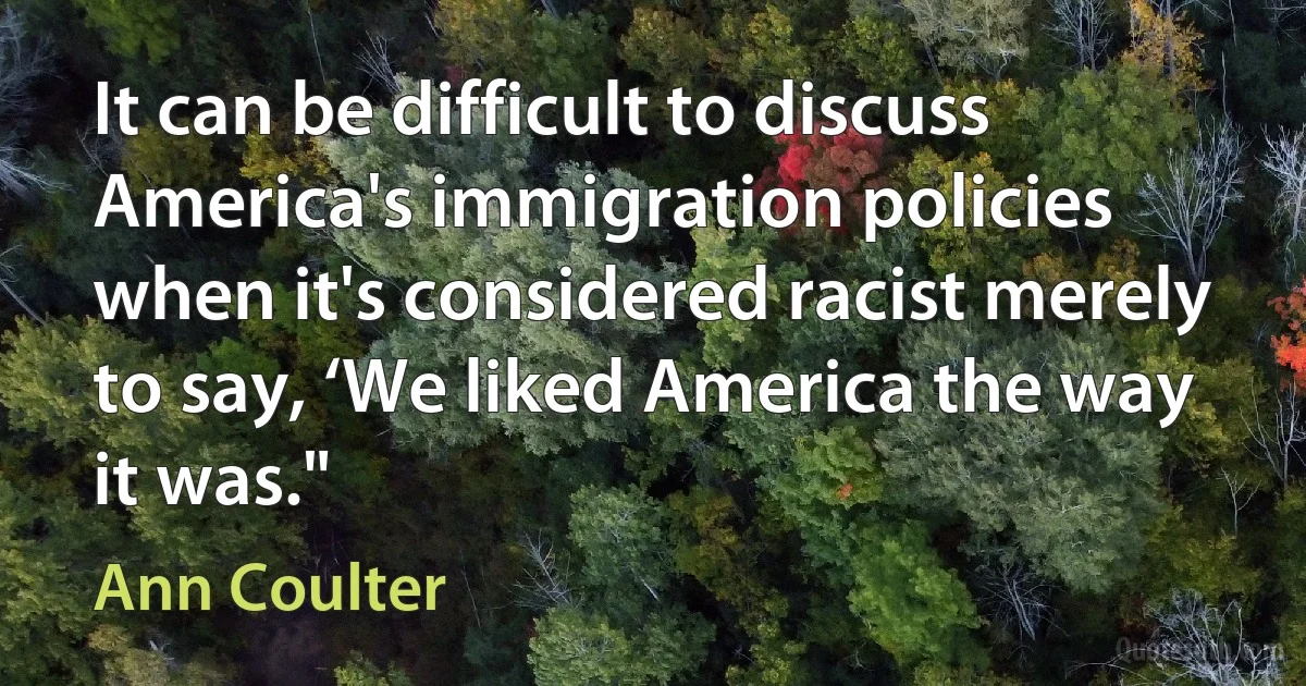 It can be difficult to discuss America's immigration policies when it's considered racist merely to say, ‘We liked America the way it was." (Ann Coulter)