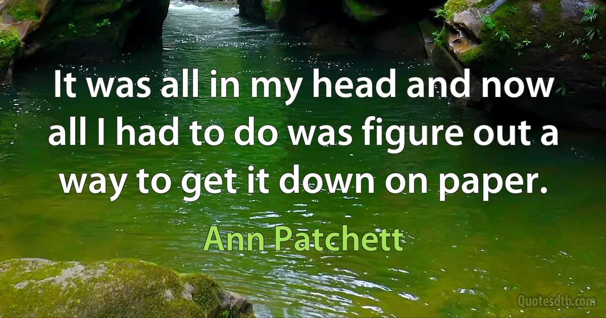 It was all in my head and now all I had to do was figure out a way to get it down on paper. (Ann Patchett)