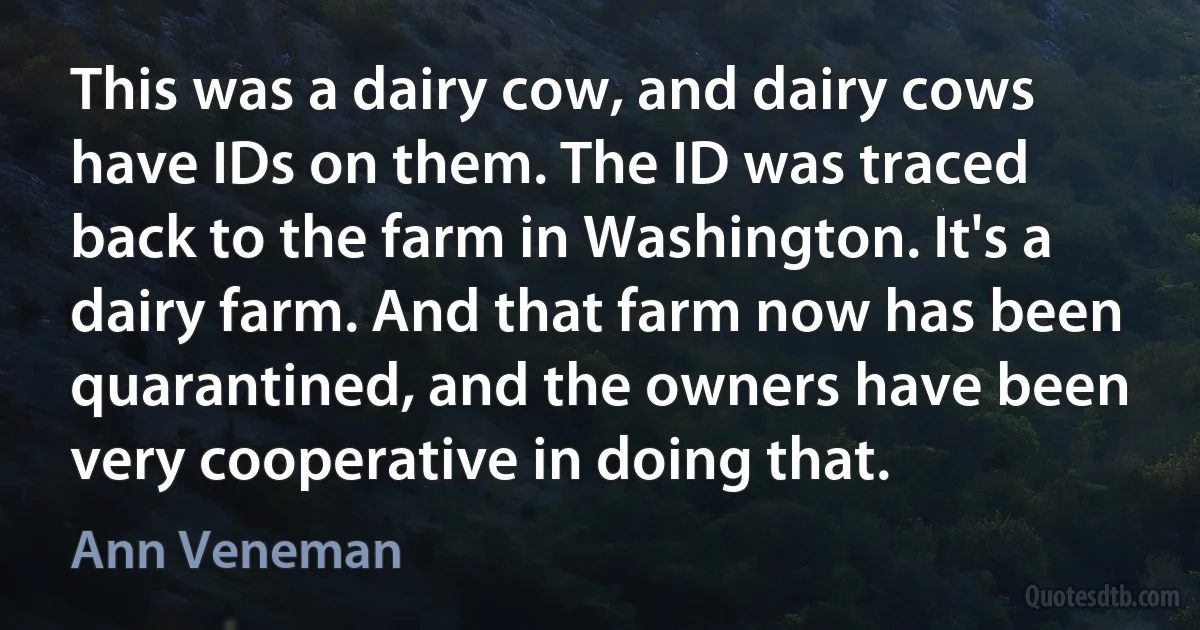 This was a dairy cow, and dairy cows have IDs on them. The ID was traced back to the farm in Washington. It's a dairy farm. And that farm now has been quarantined, and the owners have been very cooperative in doing that. (Ann Veneman)