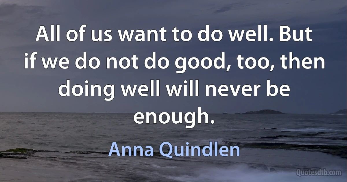 All of us want to do well. But if we do not do good, too, then doing well will never be enough. (Anna Quindlen)