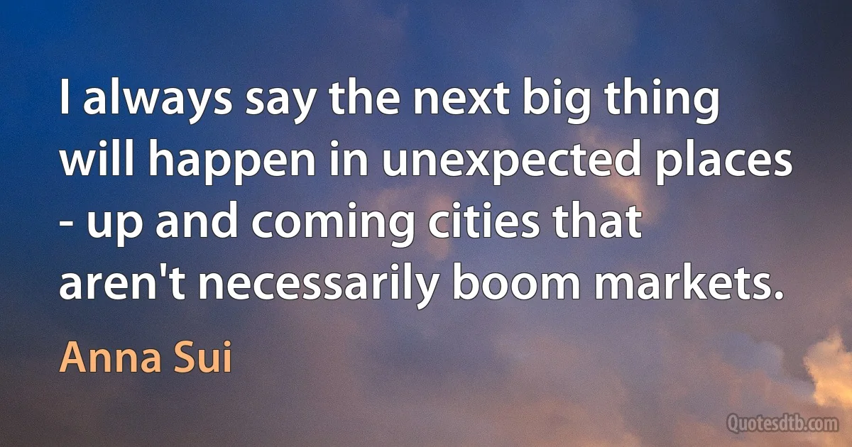 I always say the next big thing will happen in unexpected places - up and coming cities that aren't necessarily boom markets. (Anna Sui)