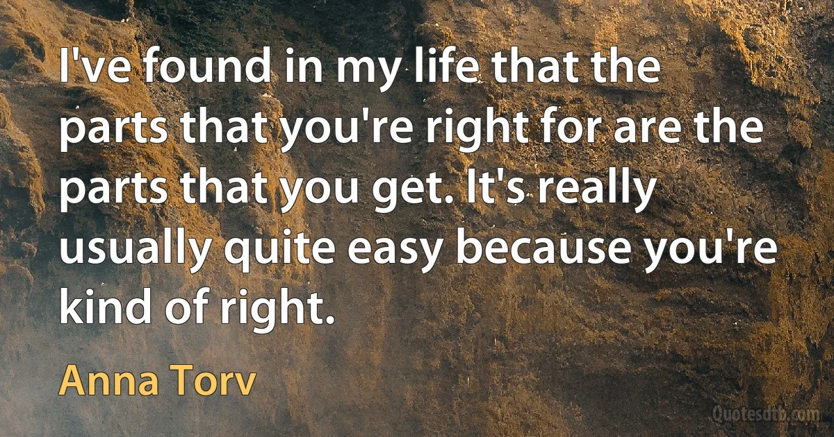 I've found in my life that the parts that you're right for are the parts that you get. It's really usually quite easy because you're kind of right. (Anna Torv)