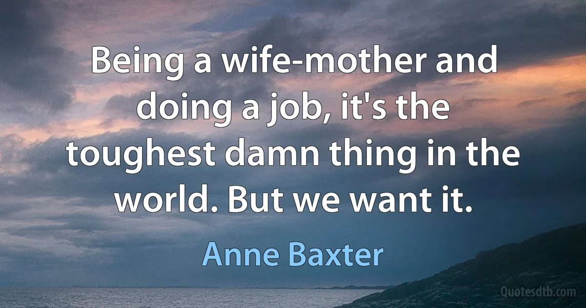 Being a wife-mother and doing a job, it's the toughest damn thing in the world. But we want it. (Anne Baxter)