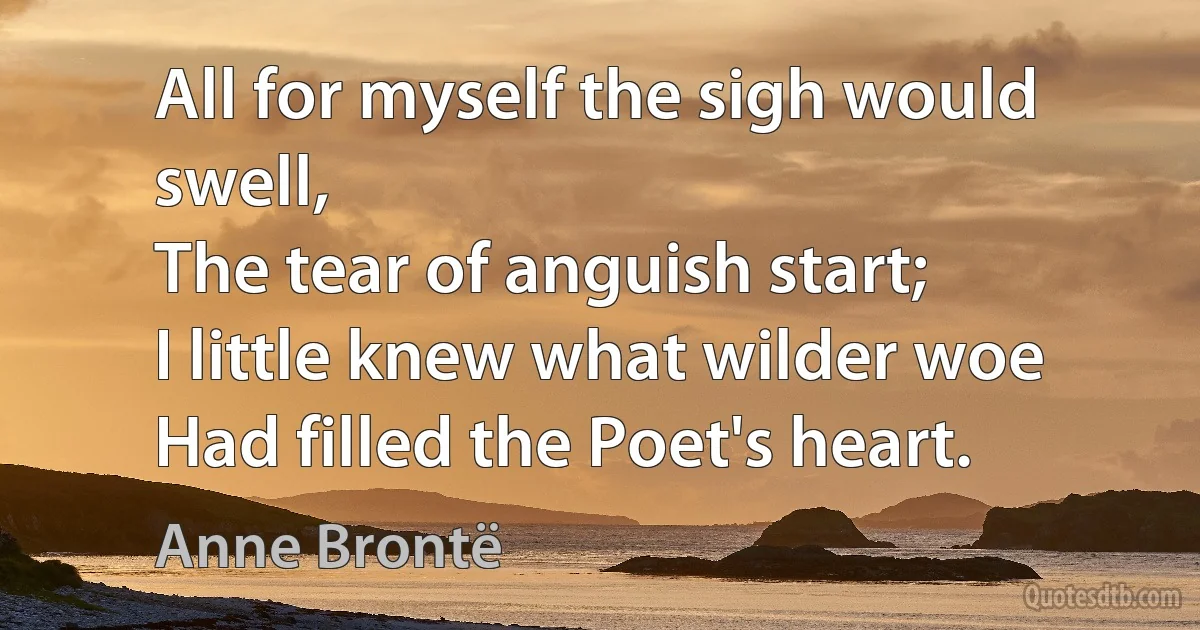 All for myself the sigh would swell,
The tear of anguish start;
I little knew what wilder woe
Had filled the Poet's heart. (Anne Brontë)