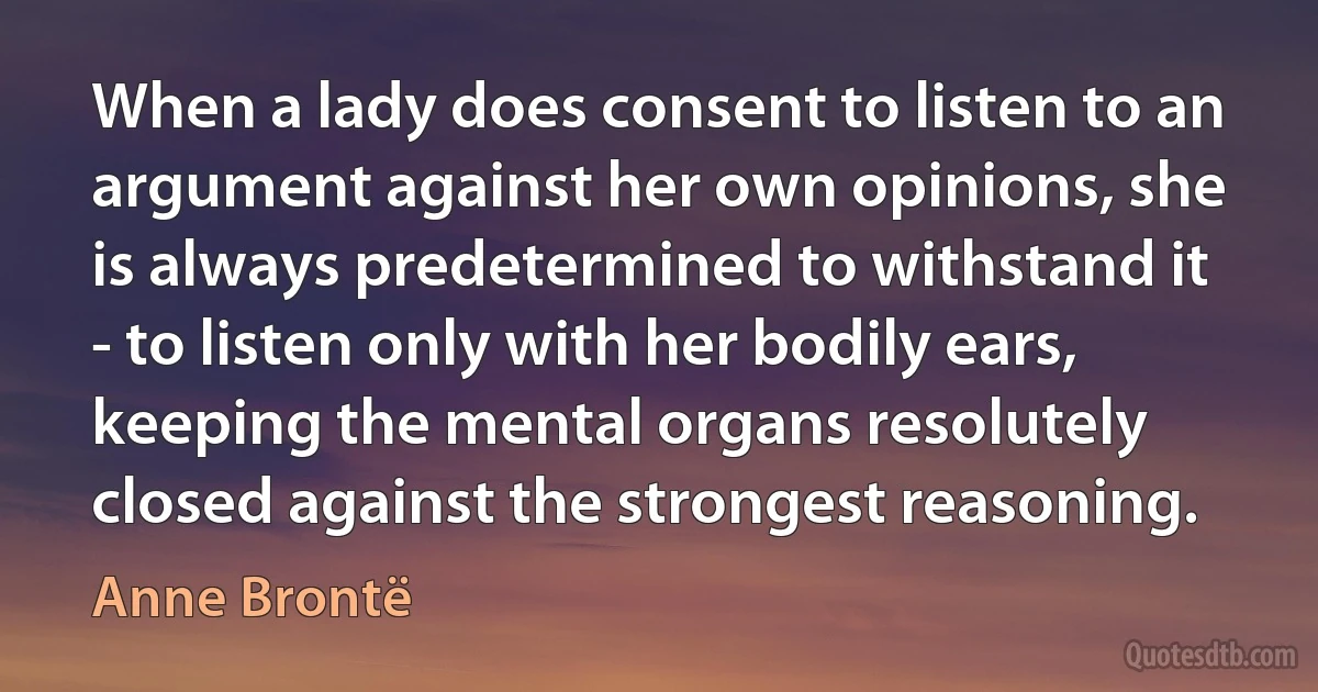 When a lady does consent to listen to an argument against her own opinions, she is always predetermined to withstand it - to listen only with her bodily ears, keeping the mental organs resolutely closed against the strongest reasoning. (Anne Brontë)