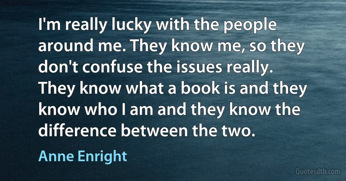 I'm really lucky with the people around me. They know me, so they don't confuse the issues really. They know what a book is and they know who I am and they know the difference between the two. (Anne Enright)