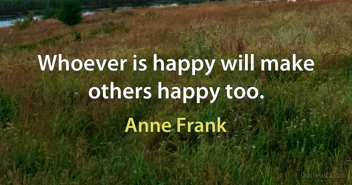 Whoever is happy will make others happy too. (Anne Frank)