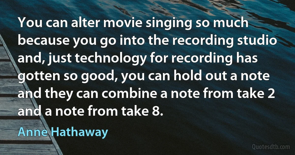 You can alter movie singing so much because you go into the recording studio and, just technology for recording has gotten so good, you can hold out a note and they can combine a note from take 2 and a note from take 8. (Anne Hathaway)