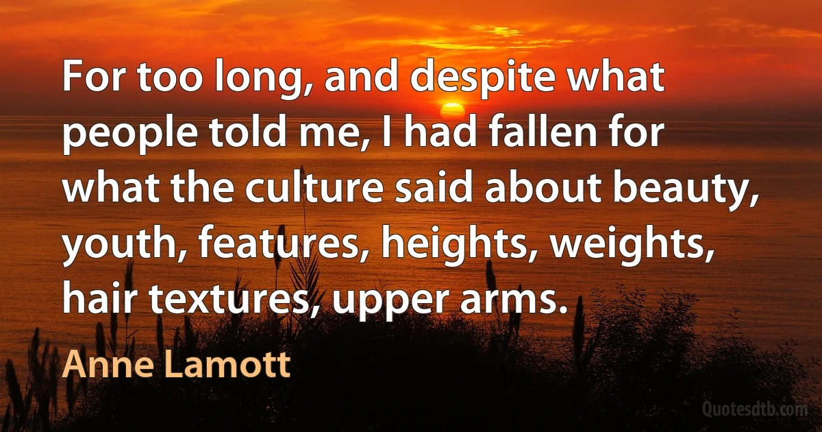 For too long, and despite what people told me, I had fallen for what the culture said about beauty, youth, features, heights, weights, hair textures, upper arms. (Anne Lamott)