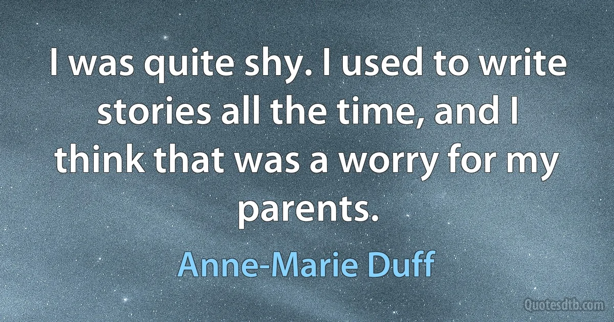 I was quite shy. I used to write stories all the time, and I think that was a worry for my parents. (Anne-Marie Duff)