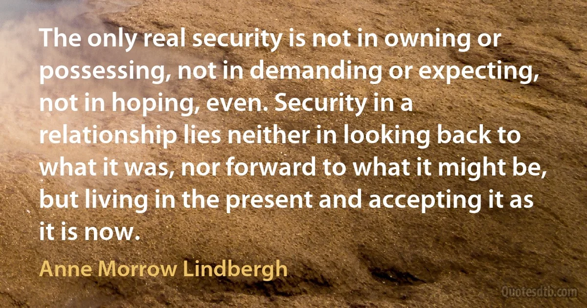 The only real security is not in owning or possessing, not in demanding or expecting, not in hoping, even. Security in a relationship lies neither in looking back to what it was, nor forward to what it might be, but living in the present and accepting it as it is now. (Anne Morrow Lindbergh)