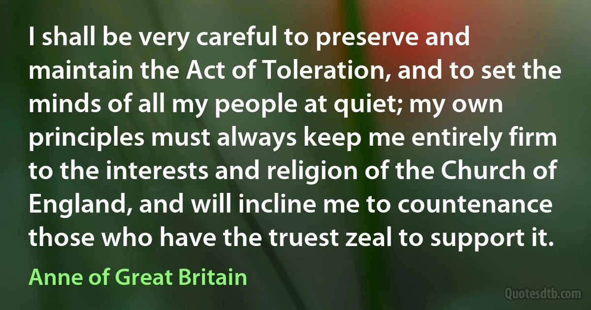 I shall be very careful to preserve and maintain the Act of Toleration, and to set the minds of all my people at quiet; my own principles must always keep me entirely firm to the interests and religion of the Church of England, and will incline me to countenance those who have the truest zeal to support it. (Anne of Great Britain)