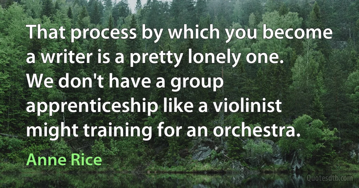 That process by which you become a writer is a pretty lonely one. We don't have a group apprenticeship like a violinist might training for an orchestra. (Anne Rice)