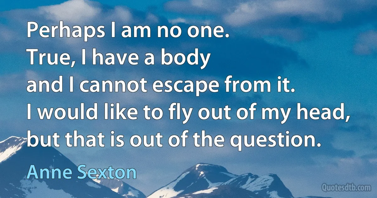 Perhaps I am no one.
True, I have a body
and I cannot escape from it.
I would like to fly out of my head,
but that is out of the question. (Anne Sexton)