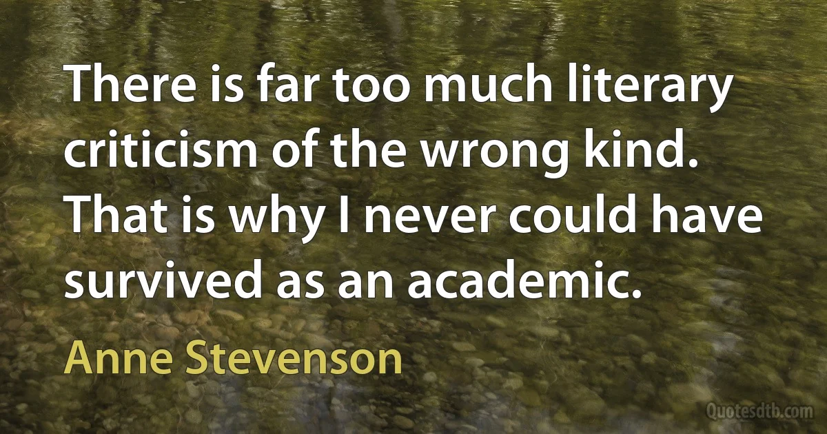 There is far too much literary criticism of the wrong kind. That is why I never could have survived as an academic. (Anne Stevenson)