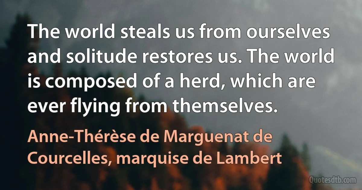 The world steals us from ourselves and solitude restores us. The world is composed of a herd, which are ever flying from themselves. (Anne-Thérèse de Marguenat de Courcelles, marquise de Lambert)