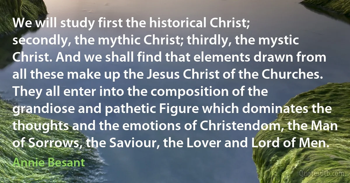 We will study first the historical Christ; secondly, the mythic Christ; thirdly, the mystic Christ. And we shall find that elements drawn from all these make up the Jesus Christ of the Churches. They all enter into the composition of the grandiose and pathetic Figure which dominates the thoughts and the emotions of Christendom, the Man of Sorrows, the Saviour, the Lover and Lord of Men. (Annie Besant)