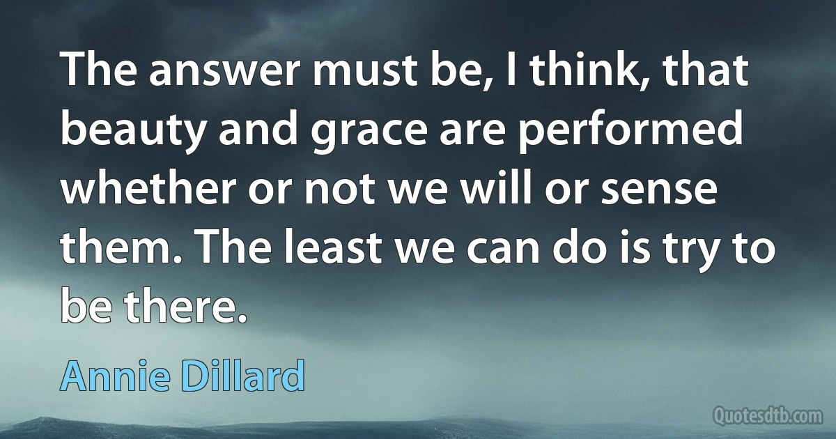 The answer must be, I think, that beauty and grace are performed whether or not we will or sense them. The least we can do is try to be there. (Annie Dillard)