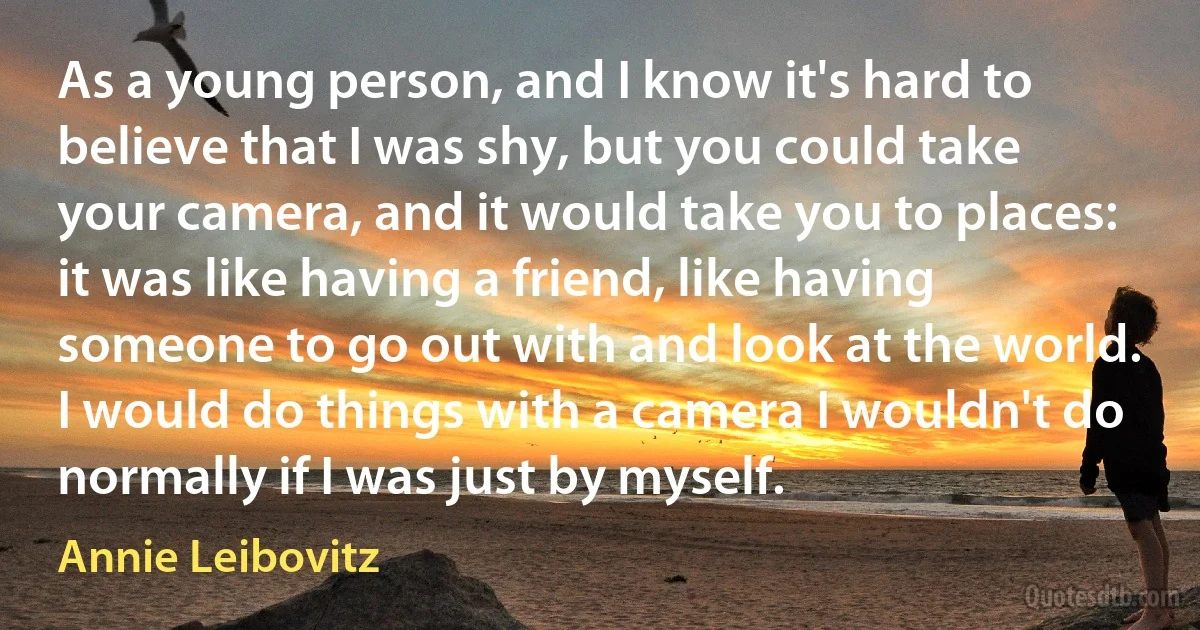 As a young person, and I know it's hard to believe that I was shy, but you could take your camera, and it would take you to places: it was like having a friend, like having someone to go out with and look at the world. I would do things with a camera I wouldn't do normally if I was just by myself. (Annie Leibovitz)