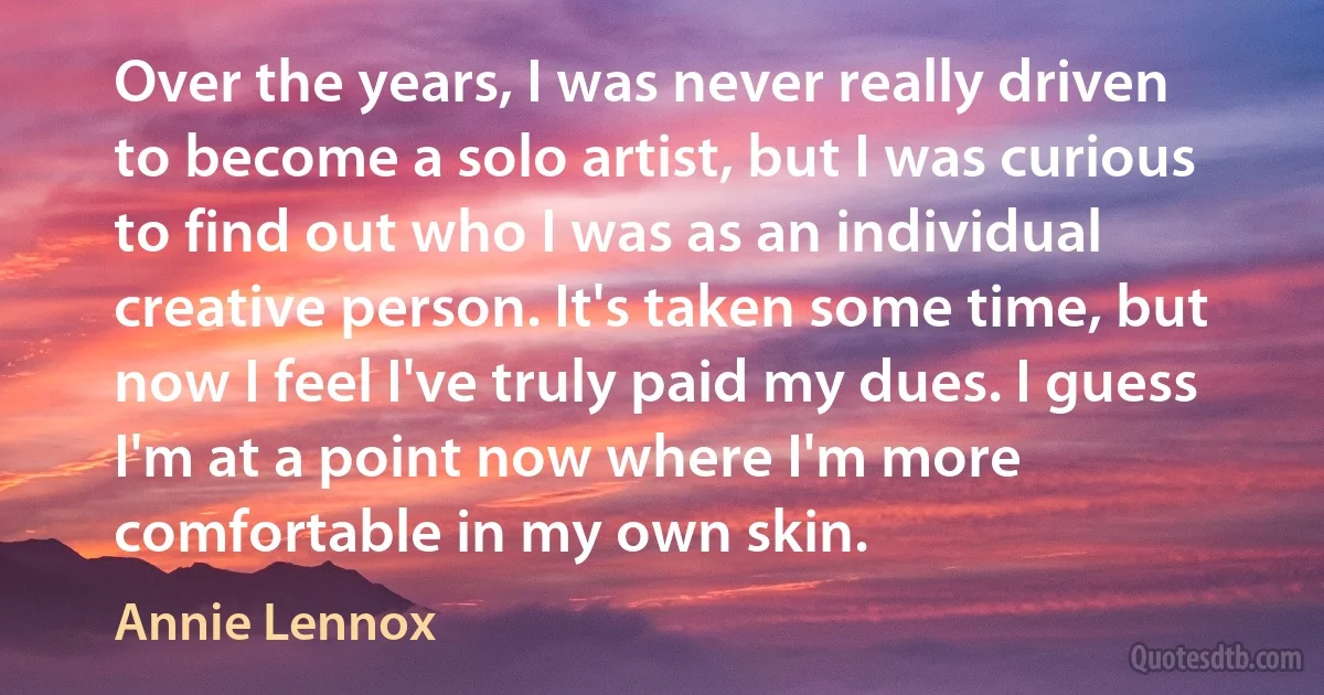 Over the years, I was never really driven to become a solo artist, but I was curious to find out who I was as an individual creative person. It's taken some time, but now I feel I've truly paid my dues. I guess I'm at a point now where I'm more comfortable in my own skin. (Annie Lennox)