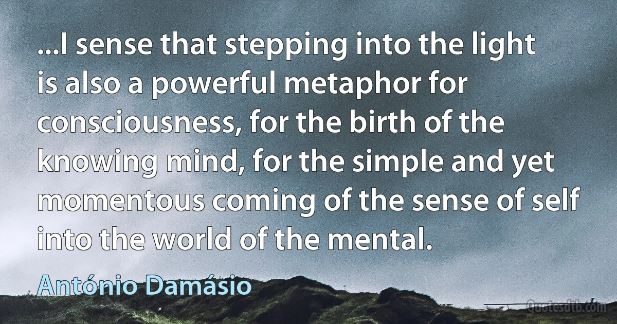 ...I sense that stepping into the light is also a powerful metaphor for consciousness, for the birth of the knowing mind, for the simple and yet momentous coming of the sense of self into the world of the mental. (António Damásio)