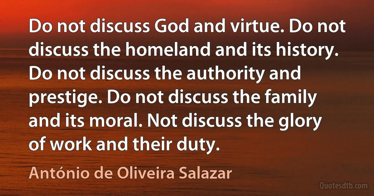 Do not discuss God and virtue. Do not discuss the homeland and its history. Do not discuss the authority and prestige. Do not discuss the family and its moral. Not discuss the glory of work and their duty. (António de Oliveira Salazar)