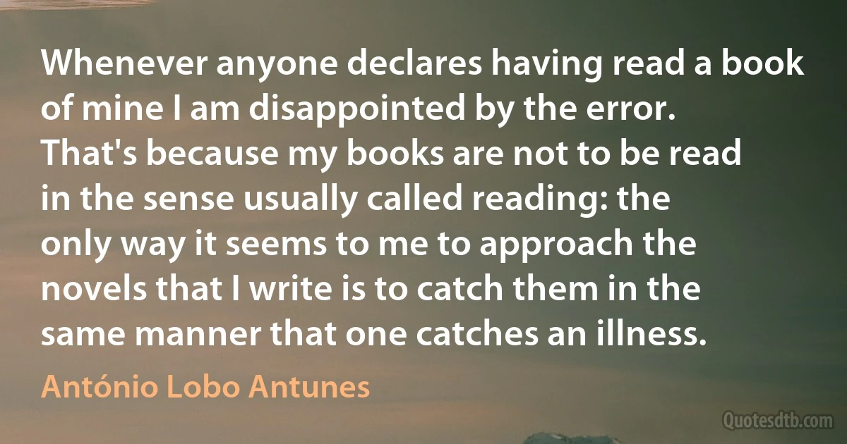 Whenever anyone declares having read a book of mine I am disappointed by the error. That's because my books are not to be read in the sense usually called reading: the only way it seems to me to approach the novels that I write is to catch them in the same manner that one catches an illness. (António Lobo Antunes)