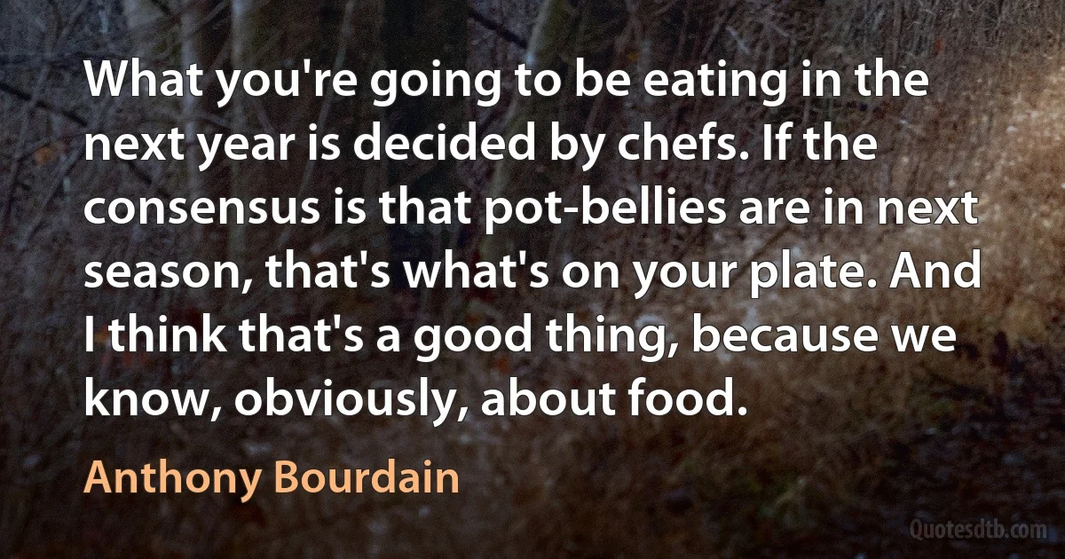 What you're going to be eating in the next year is decided by chefs. If the consensus is that pot-bellies are in next season, that's what's on your plate. And I think that's a good thing, because we know, obviously, about food. (Anthony Bourdain)