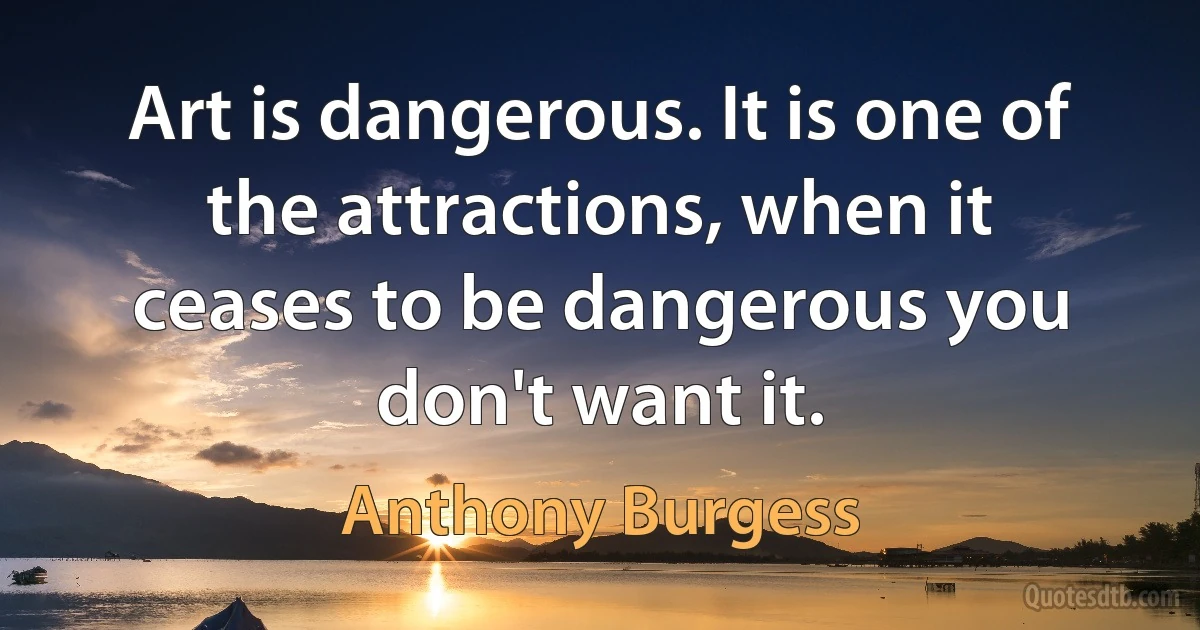 Art is dangerous. It is one of the attractions, when it ceases to be dangerous you don't want it. (Anthony Burgess)