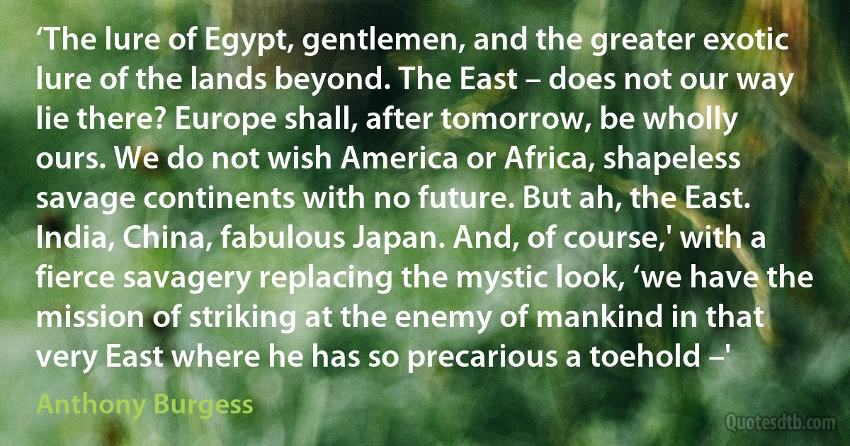 ‘The lure of Egypt, gentlemen, and the greater exotic lure of the lands beyond. The East – does not our way lie there? Europe shall, after tomorrow, be wholly ours. We do not wish America or Africa, shapeless savage continents with no future. But ah, the East. India, China, fabulous Japan. And, of course,' with a fierce savagery replacing the mystic look, ‘we have the mission of striking at the enemy of mankind in that very East where he has so precarious a toehold –' (Anthony Burgess)