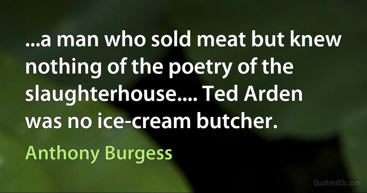 ...a man who sold meat but knew nothing of the poetry of the slaughterhouse.... Ted Arden was no ice-cream butcher. (Anthony Burgess)