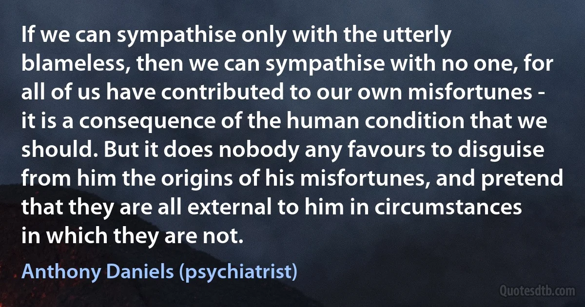 If we can sympathise only with the utterly blameless, then we can sympathise with no one, for all of us have contributed to our own misfortunes - it is a consequence of the human condition that we should. But it does nobody any favours to disguise from him the origins of his misfortunes, and pretend that they are all external to him in circumstances in which they are not. (Anthony Daniels (psychiatrist))