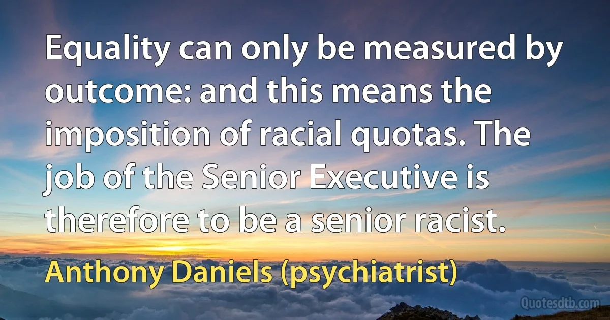 Equality can only be measured by outcome: and this means the imposition of racial quotas. The job of the Senior Executive is therefore to be a senior racist. (Anthony Daniels (psychiatrist))