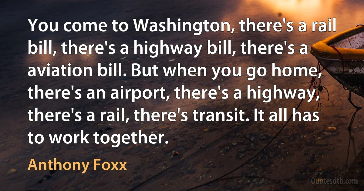 You come to Washington, there's a rail bill, there's a highway bill, there's a aviation bill. But when you go home, there's an airport, there's a highway, there's a rail, there's transit. It all has to work together. (Anthony Foxx)