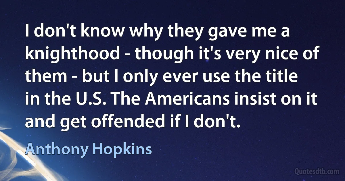 I don't know why they gave me a knighthood - though it's very nice of them - but I only ever use the title in the U.S. The Americans insist on it and get offended if I don't. (Anthony Hopkins)