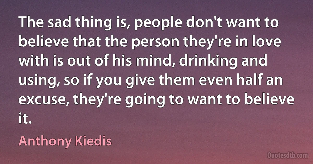 The sad thing is, people don't want to believe that the person they're in love with is out of his mind, drinking and using, so if you give them even half an excuse, they're going to want to believe it. (Anthony Kiedis)