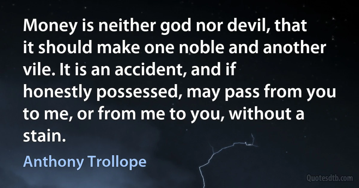 Money is neither god nor devil, that it should make one noble and another vile. It is an accident, and if honestly possessed, may pass from you to me, or from me to you, without a stain. (Anthony Trollope)