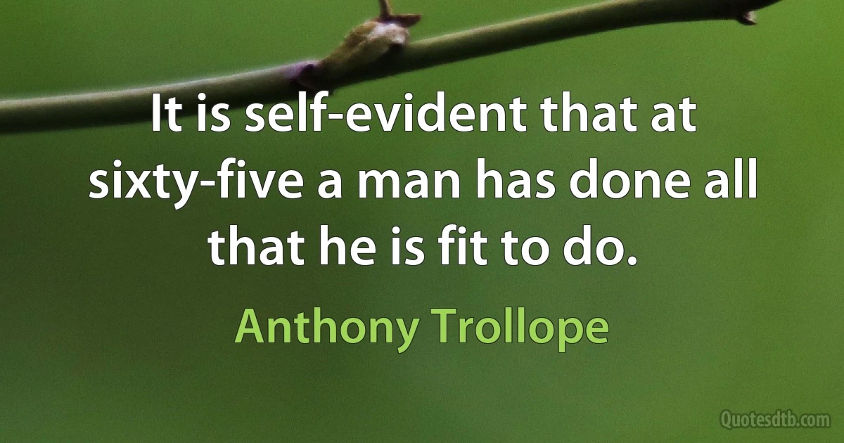 It is self-evident that at sixty-five a man has done all that he is fit to do. (Anthony Trollope)