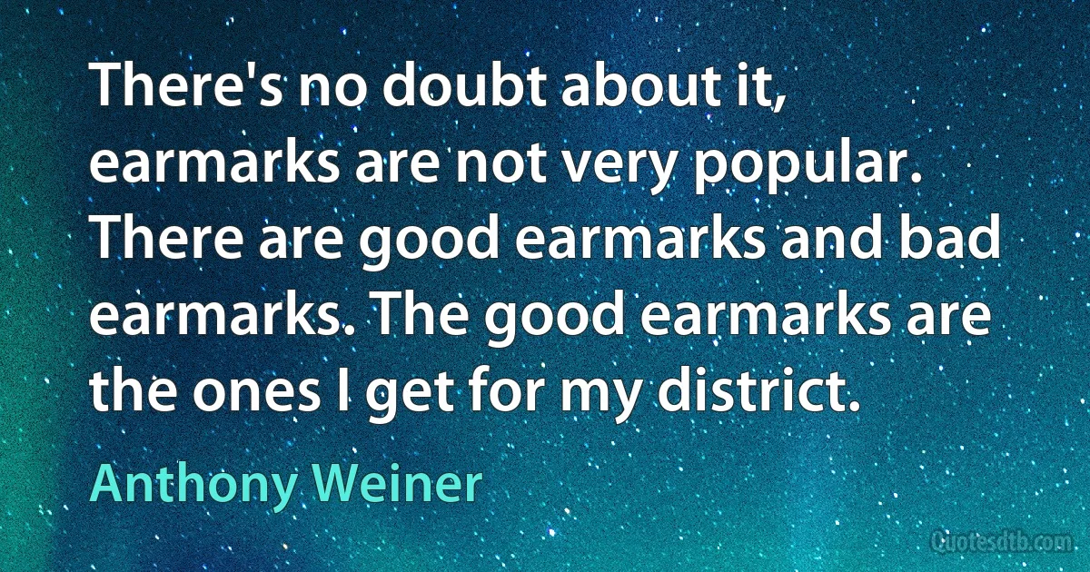 There's no doubt about it, earmarks are not very popular. There are good earmarks and bad earmarks. The good earmarks are the ones I get for my district. (Anthony Weiner)