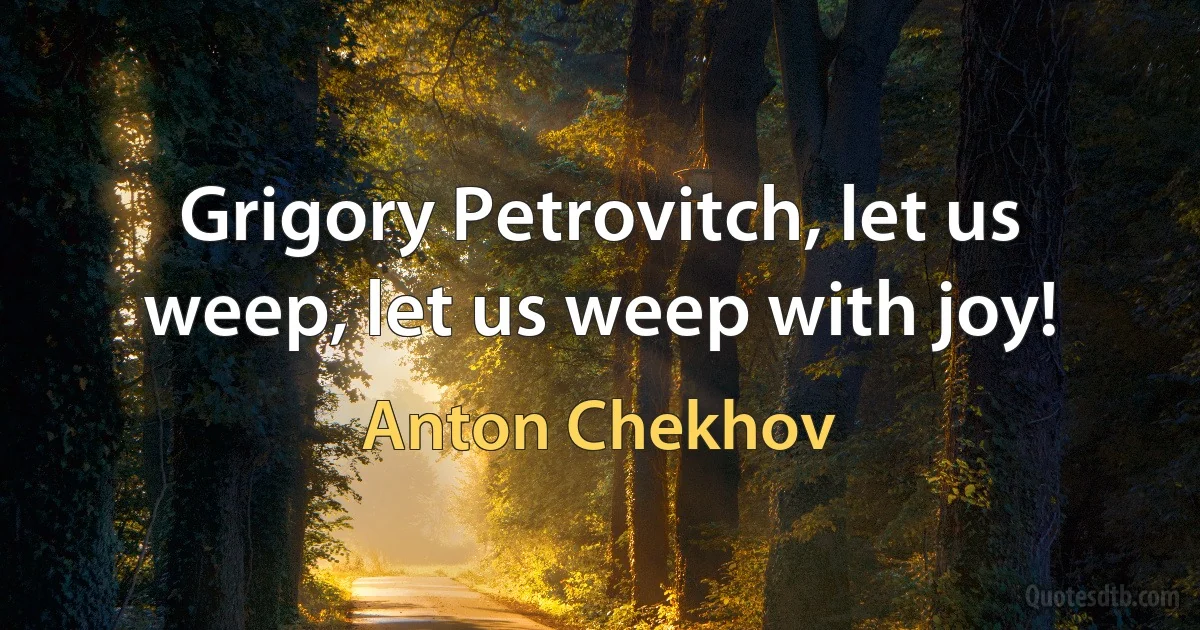 Grigory Petrovitch, let us weep, let us weep with joy! (Anton Chekhov)