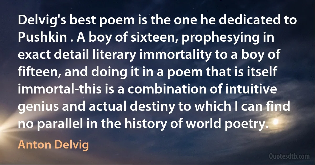 Delvig's best poem is the one he dedicated to Pushkin . A boy of sixteen, prophesying in exact detail literary immortality to a boy of fifteen, and doing it in a poem that is itself immortal-this is a combination of intuitive genius and actual destiny to which I can find no parallel in the history of world poetry. (Anton Delvig)