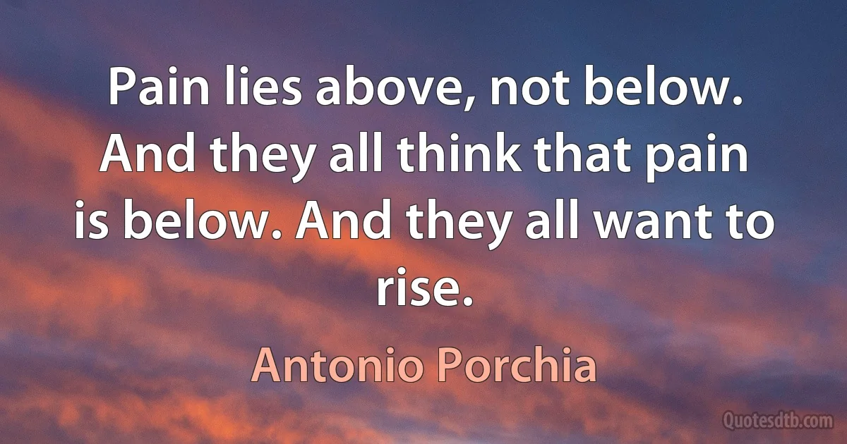 Pain lies above, not below. And they all think that pain is below. And they all want to rise. (Antonio Porchia)