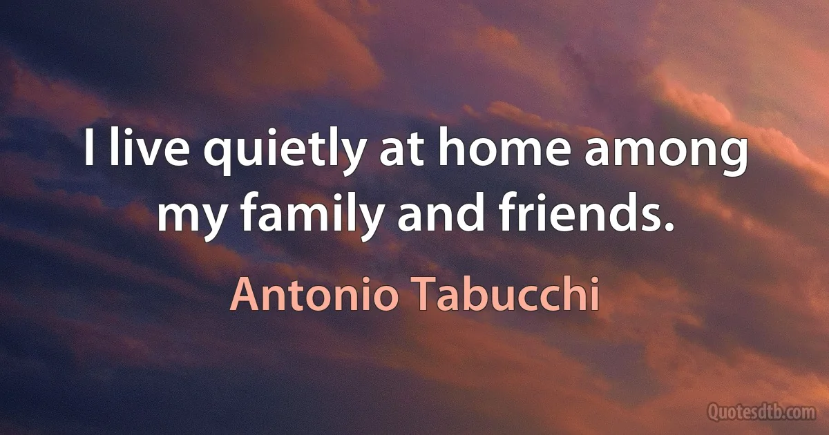 I live quietly at home among my family and friends. (Antonio Tabucchi)