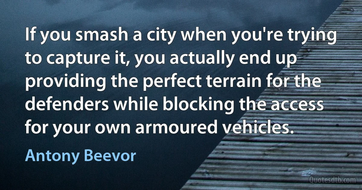 If you smash a city when you're trying to capture it, you actually end up providing the perfect terrain for the defenders while blocking the access for your own armoured vehicles. (Antony Beevor)