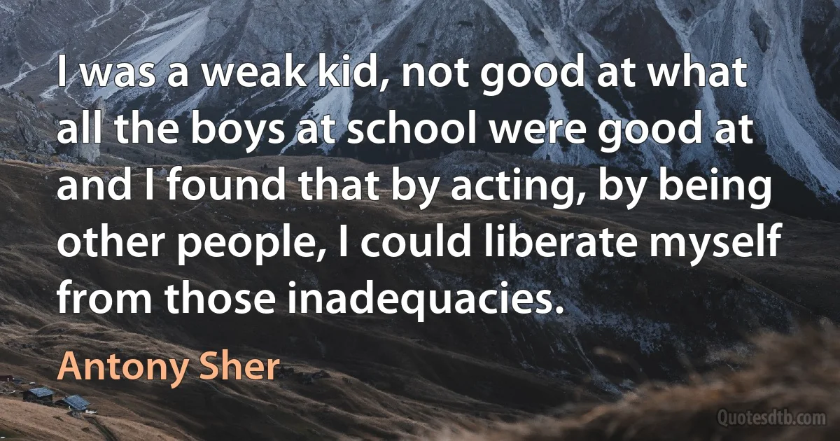 I was a weak kid, not good at what all the boys at school were good at and I found that by acting, by being other people, I could liberate myself from those inadequacies. (Antony Sher)