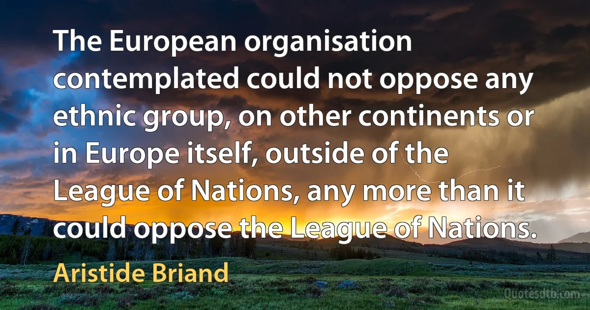 The European organisation contemplated could not oppose any ethnic group, on other continents or in Europe itself, outside of the League of Nations, any more than it could oppose the League of Nations. (Aristide Briand)