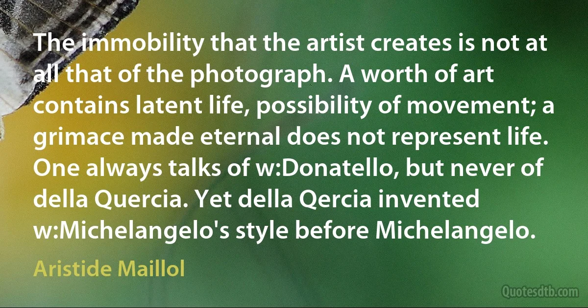 The immobility that the artist creates is not at all that of the photograph. A worth of art contains latent life, possibility of movement; a grimace made eternal does not represent life. One always talks of w:Donatello, but never of della Quercia. Yet della Qercia invented w:Michelangelo's style before Michelangelo. (Aristide Maillol)