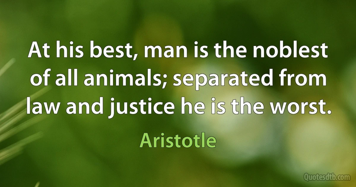 At his best, man is the noblest of all animals; separated from law and justice he is the worst. (Aristotle)