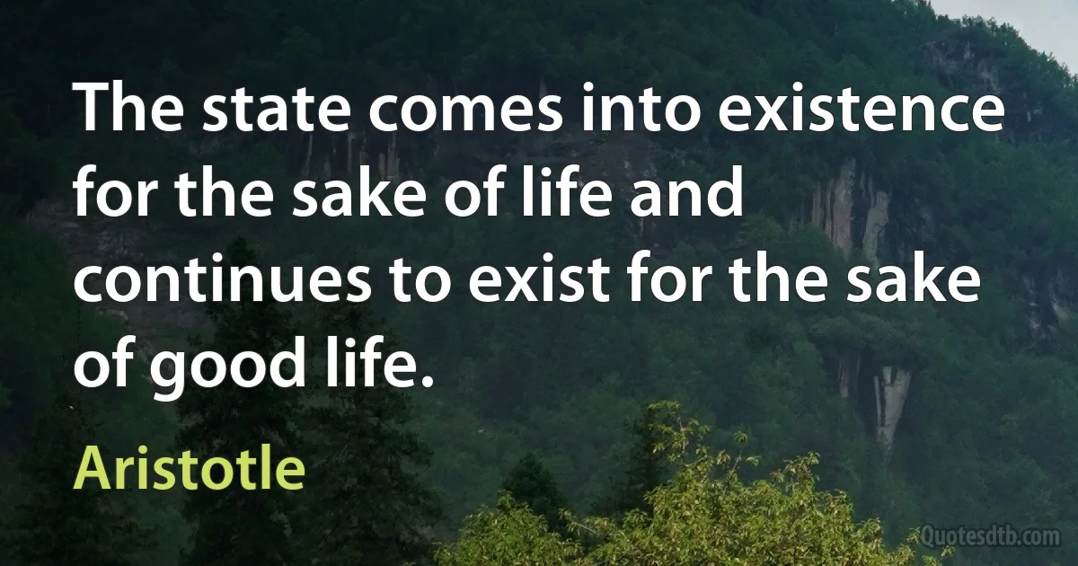 The state comes into existence for the sake of life and continues to exist for the sake of good life. (Aristotle)